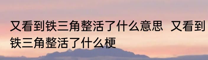 又看到铁三角整活了什么意思  	又看到铁三角整活了什么梗