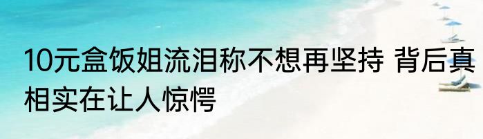 10元盒饭姐流泪称不想再坚持 背后真相实在让人惊愕