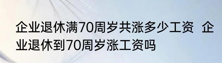 企业退休满70周岁共涨多少工资  企业退休到70周岁涨工资吗