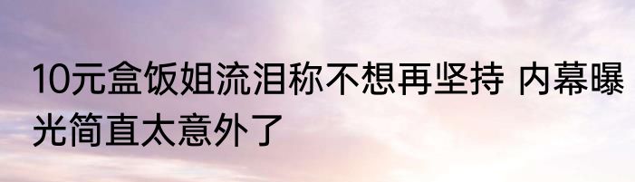 10元盒饭姐流泪称不想再坚持 内幕曝光简直太意外了