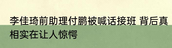 李佳琦前助理付鹏被喊话接班 背后真相实在让人惊愕