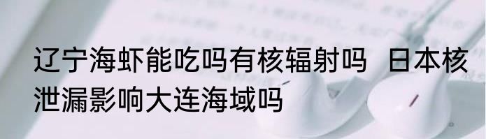 辽宁海虾能吃吗有核辐射吗  日本核泄漏影响大连海域吗