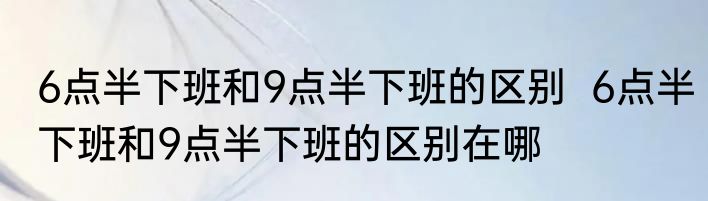 6点半下班和9点半下班的区别  6点半下班和9点半下班的区别在哪