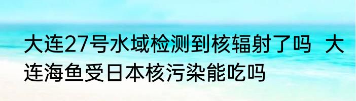 大连27号水域检测到核辐射了吗  大连海鱼受日本核污染能吃吗