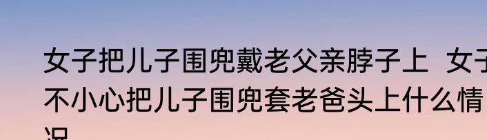 女子把儿子围兜戴老父亲脖子上  女子不小心把儿子围兜套老爸头上什么情况