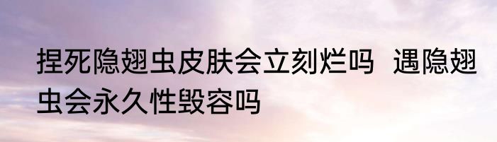 捏死隐翅虫皮肤会立刻烂吗  遇隐翅虫会永久性毁容吗