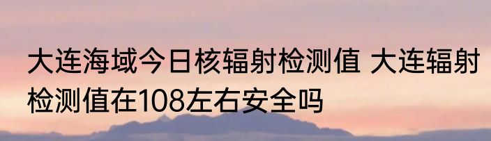 大连海域今日核辐射检测值 大连辐射检测值在108左右安全吗