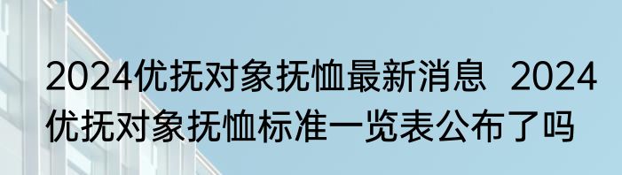 2024优抚对象抚恤最新消息  2024优抚对象抚恤标准一览表公布了吗 