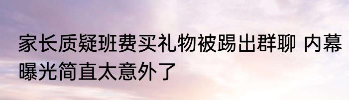 家长质疑班费买礼物被踢出群聊 内幕曝光简直太意外了