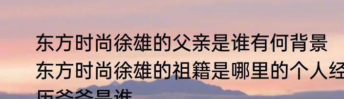 东方时尚徐雄的父亲是谁有何背景   东方时尚徐雄的祖籍是哪里的个人经历爷爷是谁