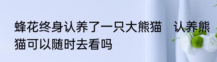 蜂花终身认养了一只大熊猫   认养熊猫可以随时去看吗