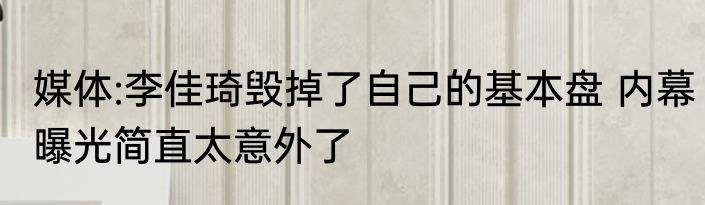 媒体:李佳琦毁掉了自己的基本盘 内幕曝光简直太意外了