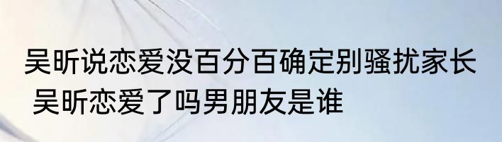 吴昕说恋爱没百分百确定别骚扰家长   吴昕恋爱了吗男朋友是谁