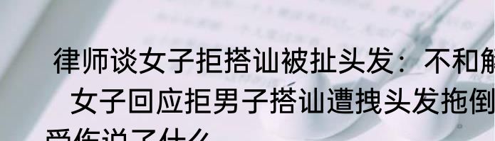  律师谈女子拒搭讪被扯头发：不和解   女子回应拒男子搭讪遭拽头发拖倒受伤说了什么