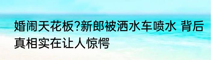 婚闹天花板?新郎被洒水车喷水 背后真相实在让人惊愕