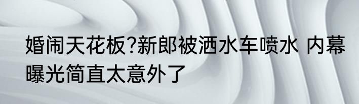 婚闹天花板?新郎被洒水车喷水 内幕曝光简直太意外了