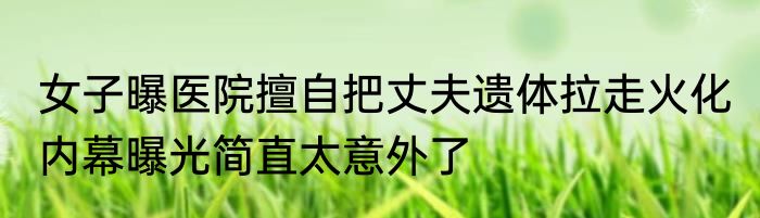 女子曝医院擅自把丈夫遗体拉走火化 内幕曝光简直太意外了