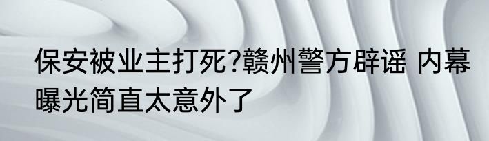 保安被业主打死?赣州警方辟谣 内幕曝光简直太意外了