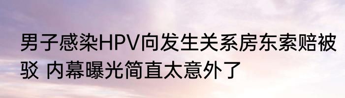 男子感染HPV向发生关系房东索赔被驳 内幕曝光简直太意外了