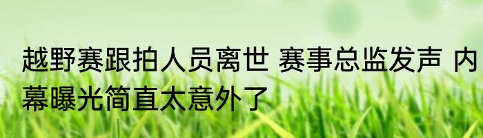 越野赛跟拍人员离世 赛事总监发声 内幕曝光简直太意外了