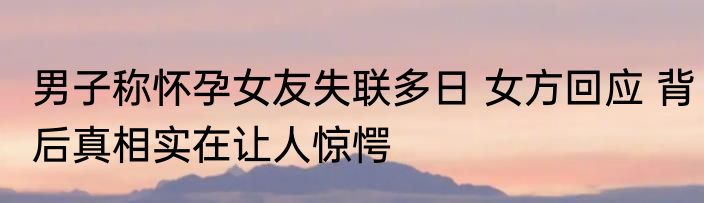 男子称怀孕女友失联多日 女方回应 背后真相实在让人惊愕