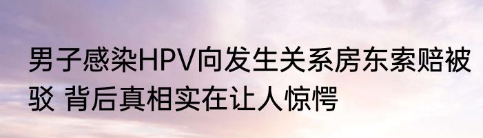 男子感染HPV向发生关系房东索赔被驳 背后真相实在让人惊愕