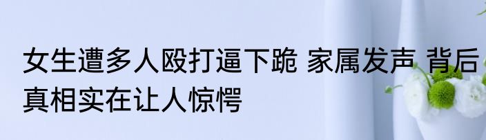女生遭多人殴打逼下跪 家属发声 背后真相实在让人惊愕