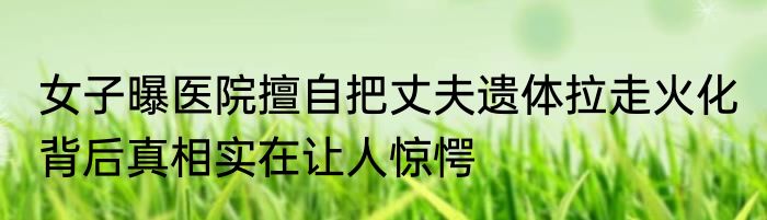 女子曝医院擅自把丈夫遗体拉走火化 背后真相实在让人惊愕