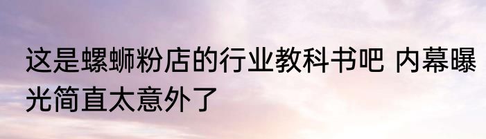 这是螺蛳粉店的行业教科书吧 内幕曝光简直太意外了