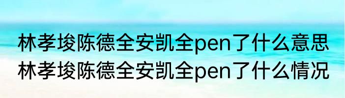 林孝埈陈德全安凯全pen了什么意思  	林孝埈陈德全安凯全pen了什么情况