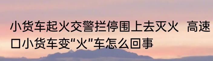 小货车起火交警拦停围上去灭火  高速口小货车变“火”车怎么回事