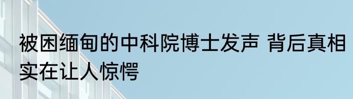 被困缅甸的中科院博士发声 背后真相实在让人惊愕