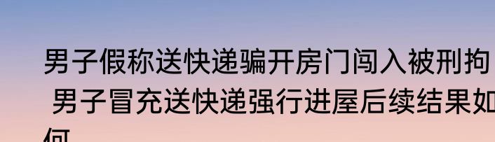 男子假称送快递骗开房门闯入被刑拘   男子冒充送快递强行进屋后续结果如何
