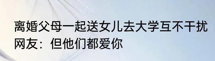  离婚父母一起送女儿去大学互不干扰  网友：但他们都爱你