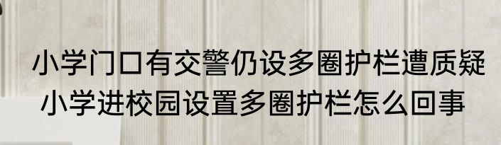  小学门口有交警仍设多圈护栏遭质疑   小学进校园设置多圈护栏怎么回事