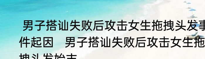  男子搭讪失败后攻击女生拖拽头发事件起因   男子搭讪失败后攻击女生拖拽头发始末