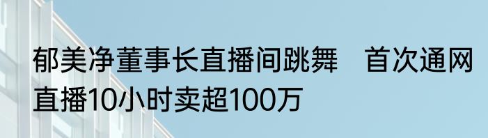 郁美净董事长直播间跳舞   首次通网直播10小时卖超100万