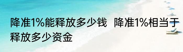 降准1%能释放多少钱  降准1%相当于释放多少资金