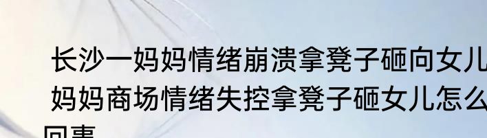  长沙一妈妈情绪崩溃拿凳子砸向女儿  妈妈商场情绪失控拿凳子砸女儿怎么回事