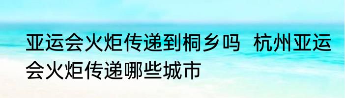 亚运会火炬传递到桐乡吗  杭州亚运会火炬传递哪些城市