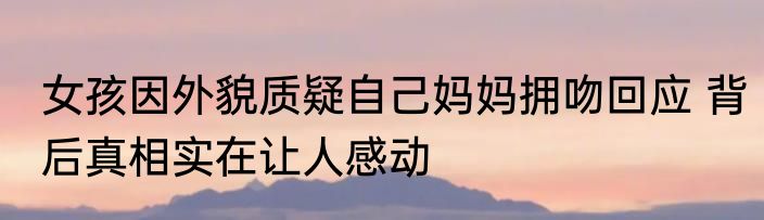 女孩因外貌质疑自己妈妈拥吻回应 背后真相实在让人感动