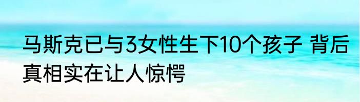 马斯克已与3女性生下10个孩子 背后真相实在让人惊愕