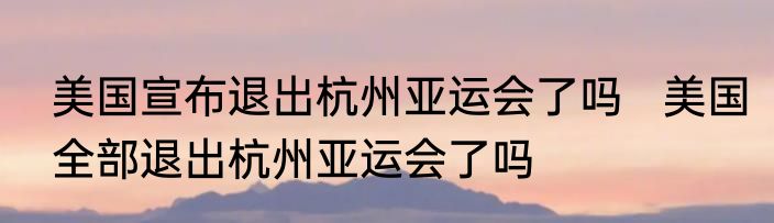 美国宣布退出杭州亚运会了吗   美国全部退出杭州亚运会了吗