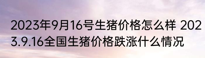 2023年9月16号生猪价格怎么样 2023.9.16全国生猪价格跌涨什么情况