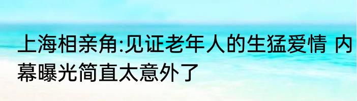 上海相亲角:见证老年人的生猛爱情 内幕曝光简直太意外了