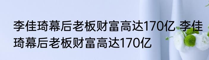 李佳琦幕后老板财富高达170亿 李佳琦幕后老板财富高达170亿