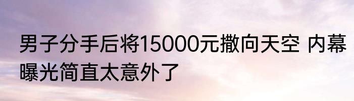 男子分手后将15000元撒向天空 内幕曝光简直太意外了