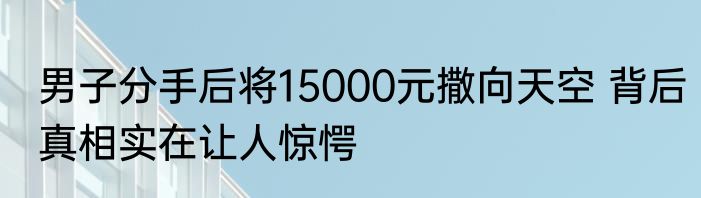 男子分手后将15000元撒向天空 背后真相实在让人惊愕