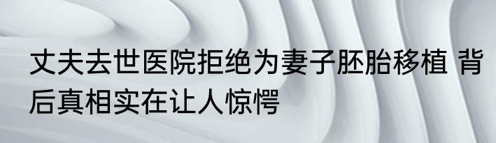 丈夫去世医院拒绝为妻子胚胎移植 背后真相实在让人惊愕