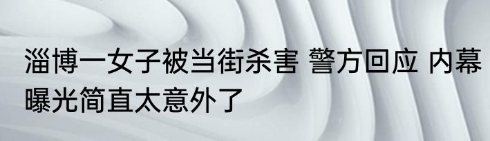 淄博一女子被当街杀害 警方回应 内幕曝光简直太意外了